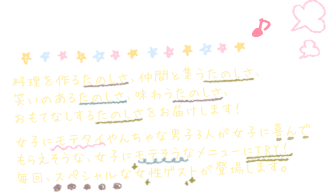 たのしいは、美味しい♪ 料理を作るたのしさ、仲間と集うたのしさ、笑いのあるたのしさ、味わうたのしさ、おもてなしするたのしさをお届けします！女子にモテタイやんちゃな男子3人が女子に喜んでもらえそうな、女子にモテそうなメニューにTRY！毎回、スペシャルな女性ゲストが登場します。