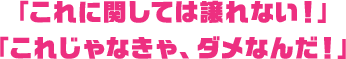 「これに関しては譲れない！」「これじゃなきゃ、ダメなんだ！」