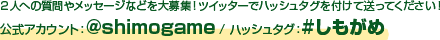 ２人への質問や、番組に向けたメッセージなどを大募集！ツイッターでハッシュタグを付けて送ってください！ 公式アカウント ： @shimogame / ハッシュタグ ： #しもがめ